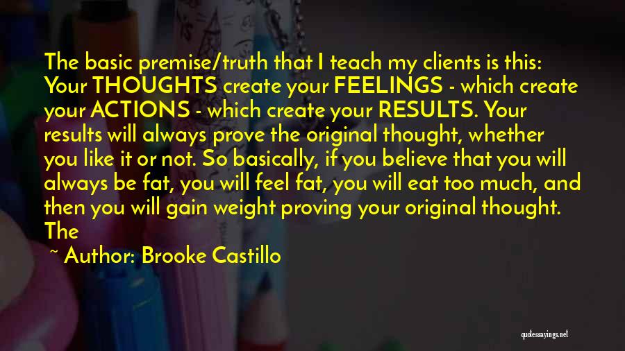 Brooke Castillo Quotes: The Basic Premise/truth That I Teach My Clients Is This: Your Thoughts Create Your Feelings - Which Create Your Actions