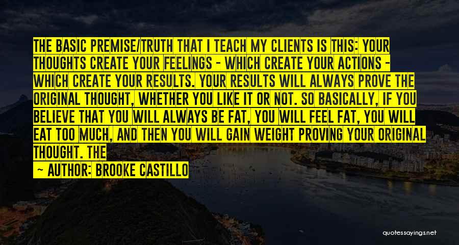 Brooke Castillo Quotes: The Basic Premise/truth That I Teach My Clients Is This: Your Thoughts Create Your Feelings - Which Create Your Actions