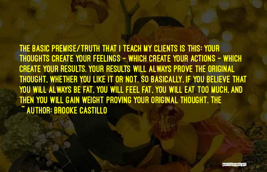 Brooke Castillo Quotes: The Basic Premise/truth That I Teach My Clients Is This: Your Thoughts Create Your Feelings - Which Create Your Actions