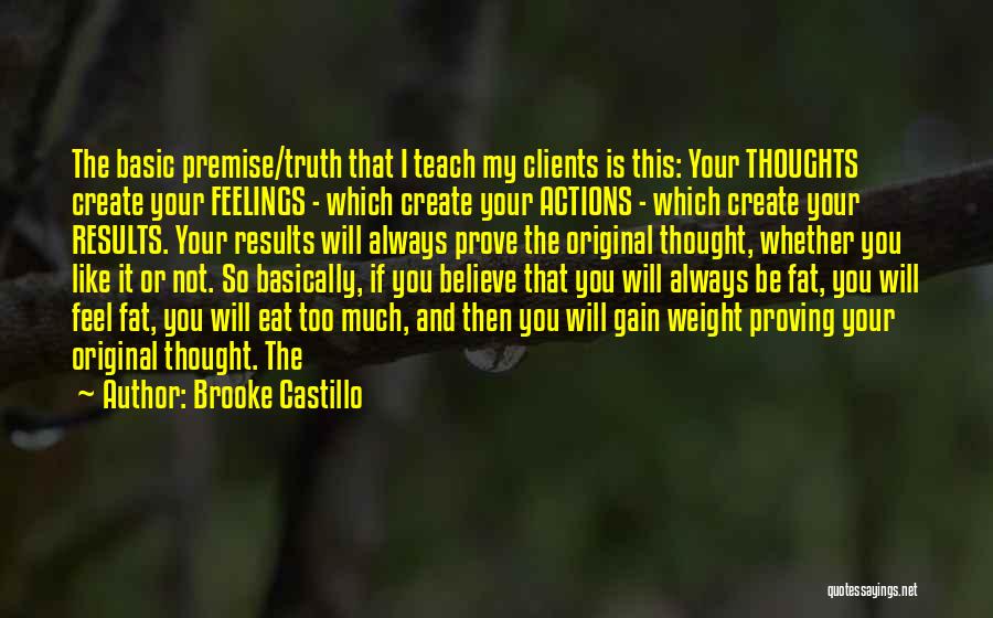 Brooke Castillo Quotes: The Basic Premise/truth That I Teach My Clients Is This: Your Thoughts Create Your Feelings - Which Create Your Actions