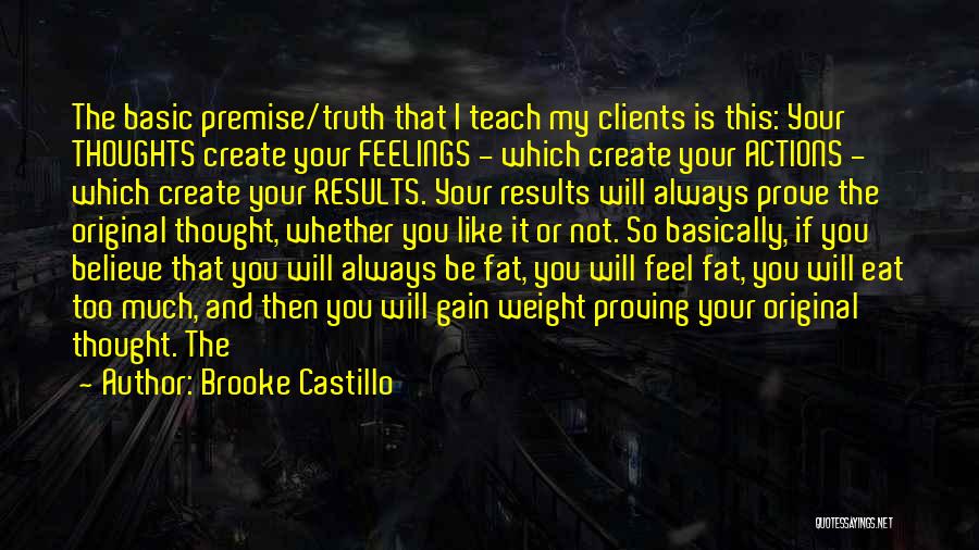 Brooke Castillo Quotes: The Basic Premise/truth That I Teach My Clients Is This: Your Thoughts Create Your Feelings - Which Create Your Actions