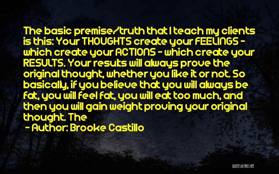 Brooke Castillo Quotes: The Basic Premise/truth That I Teach My Clients Is This: Your Thoughts Create Your Feelings - Which Create Your Actions