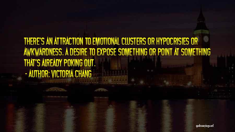 Victoria Chang Quotes: There's An Attraction To Emotional Clusters Or Hypocrisies Or Awkwardness. A Desire To Expose Something Or Point At Something That's