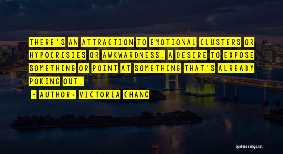 Victoria Chang Quotes: There's An Attraction To Emotional Clusters Or Hypocrisies Or Awkwardness. A Desire To Expose Something Or Point At Something That's