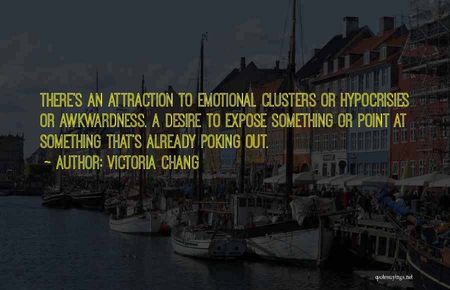 Victoria Chang Quotes: There's An Attraction To Emotional Clusters Or Hypocrisies Or Awkwardness. A Desire To Expose Something Or Point At Something That's