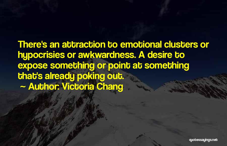Victoria Chang Quotes: There's An Attraction To Emotional Clusters Or Hypocrisies Or Awkwardness. A Desire To Expose Something Or Point At Something That's