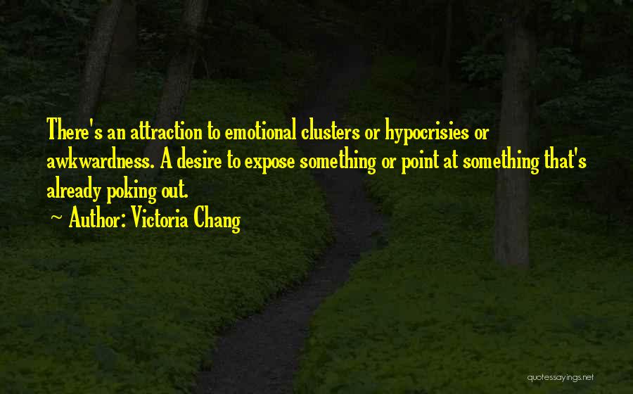 Victoria Chang Quotes: There's An Attraction To Emotional Clusters Or Hypocrisies Or Awkwardness. A Desire To Expose Something Or Point At Something That's