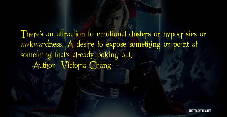 Victoria Chang Quotes: There's An Attraction To Emotional Clusters Or Hypocrisies Or Awkwardness. A Desire To Expose Something Or Point At Something That's