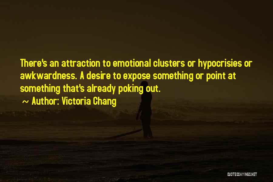 Victoria Chang Quotes: There's An Attraction To Emotional Clusters Or Hypocrisies Or Awkwardness. A Desire To Expose Something Or Point At Something That's