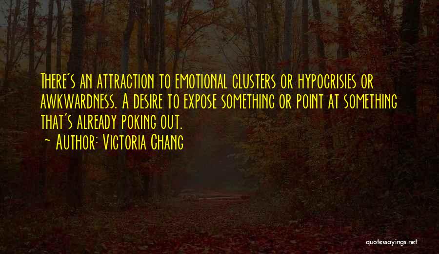 Victoria Chang Quotes: There's An Attraction To Emotional Clusters Or Hypocrisies Or Awkwardness. A Desire To Expose Something Or Point At Something That's