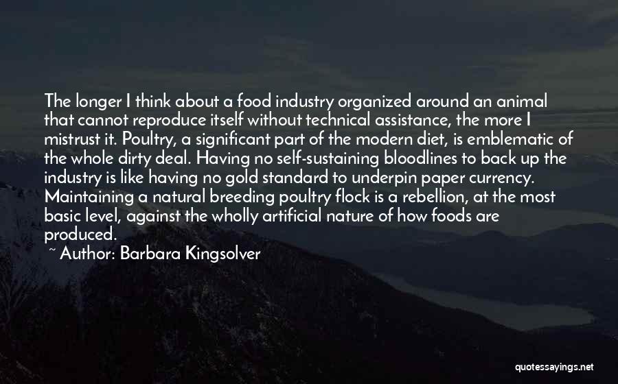 Barbara Kingsolver Quotes: The Longer I Think About A Food Industry Organized Around An Animal That Cannot Reproduce Itself Without Technical Assistance, The