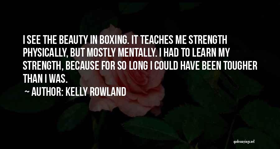 Kelly Rowland Quotes: I See The Beauty In Boxing. It Teaches Me Strength Physically, But Mostly Mentally. I Had To Learn My Strength,