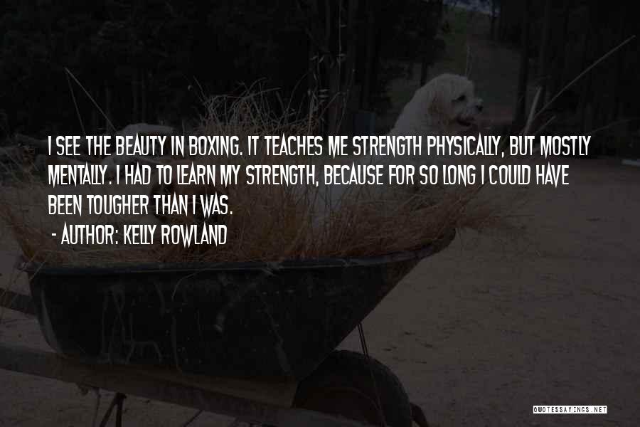 Kelly Rowland Quotes: I See The Beauty In Boxing. It Teaches Me Strength Physically, But Mostly Mentally. I Had To Learn My Strength,