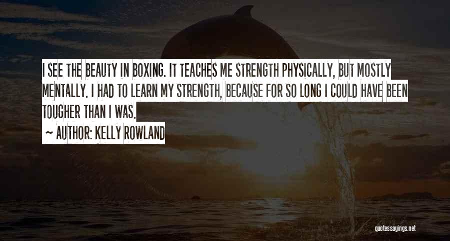 Kelly Rowland Quotes: I See The Beauty In Boxing. It Teaches Me Strength Physically, But Mostly Mentally. I Had To Learn My Strength,