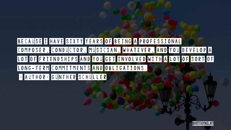 Gunther Schuller Quotes: Because I Have Sixty Years Of Being A Professional Composer, Conductor, Musician, Whatever, And You Develop A Lot Of Friendships