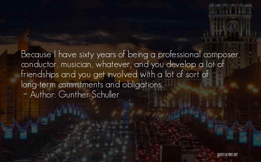 Gunther Schuller Quotes: Because I Have Sixty Years Of Being A Professional Composer, Conductor, Musician, Whatever, And You Develop A Lot Of Friendships