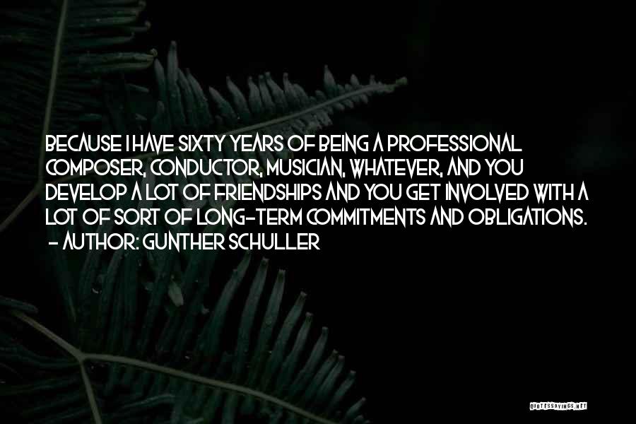 Gunther Schuller Quotes: Because I Have Sixty Years Of Being A Professional Composer, Conductor, Musician, Whatever, And You Develop A Lot Of Friendships