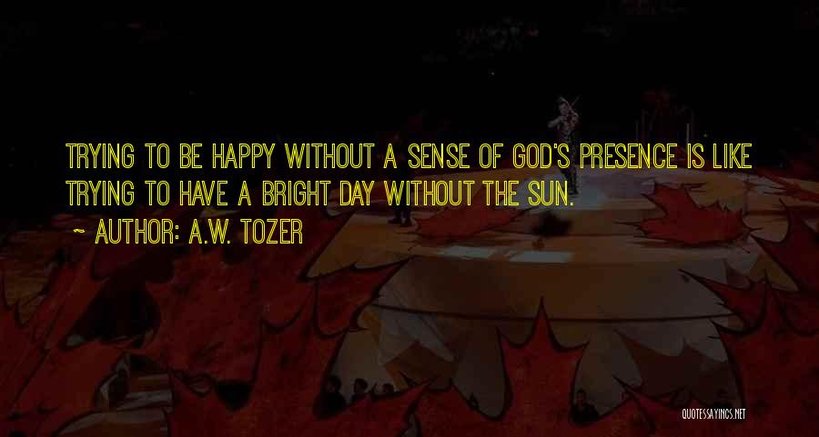 A.W. Tozer Quotes: Trying To Be Happy Without A Sense Of God's Presence Is Like Trying To Have A Bright Day Without The