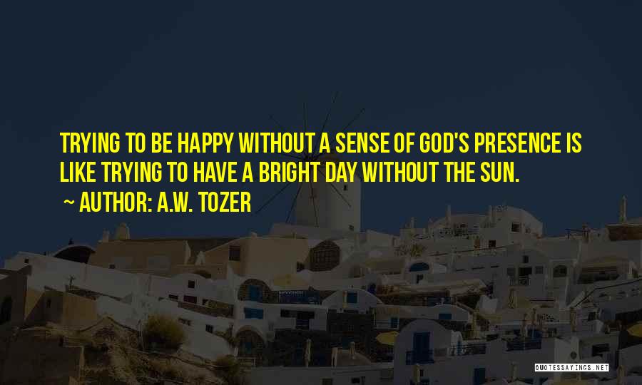 A.W. Tozer Quotes: Trying To Be Happy Without A Sense Of God's Presence Is Like Trying To Have A Bright Day Without The