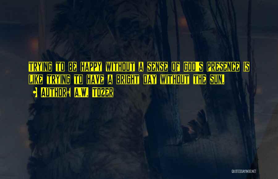 A.W. Tozer Quotes: Trying To Be Happy Without A Sense Of God's Presence Is Like Trying To Have A Bright Day Without The
