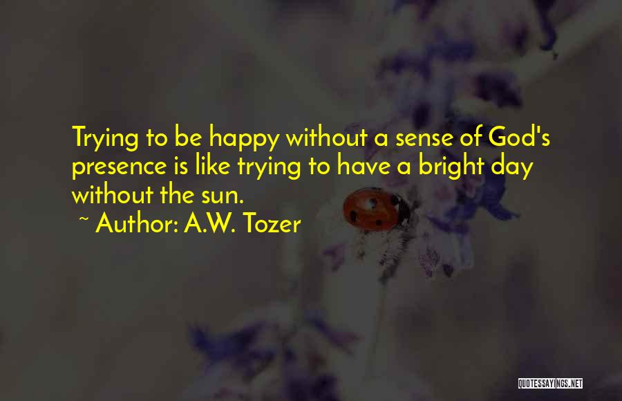 A.W. Tozer Quotes: Trying To Be Happy Without A Sense Of God's Presence Is Like Trying To Have A Bright Day Without The