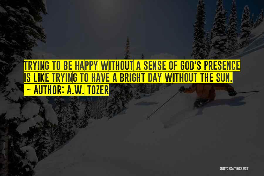 A.W. Tozer Quotes: Trying To Be Happy Without A Sense Of God's Presence Is Like Trying To Have A Bright Day Without The