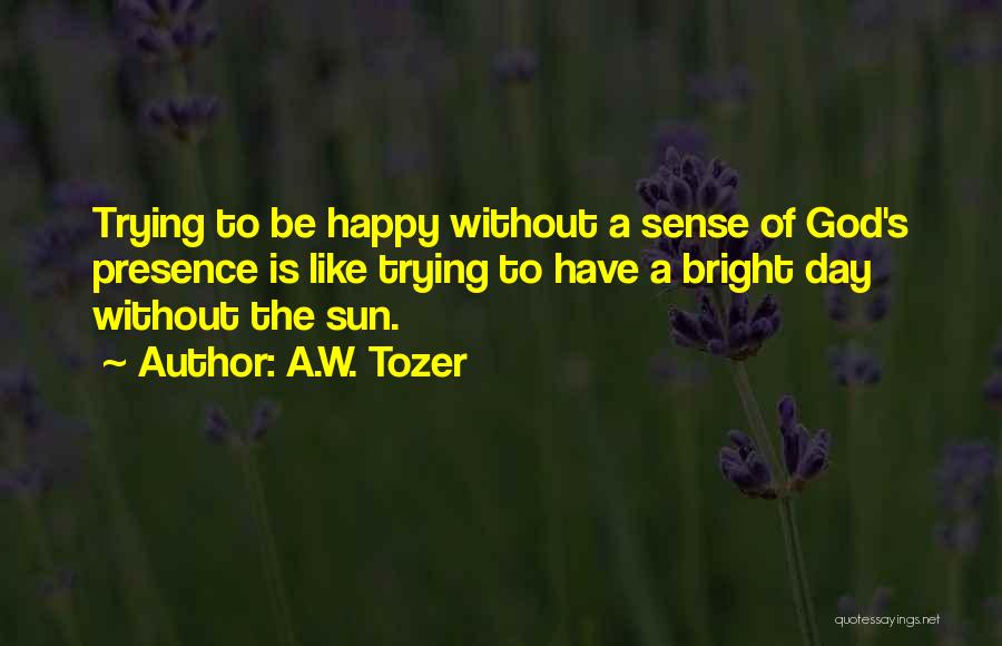 A.W. Tozer Quotes: Trying To Be Happy Without A Sense Of God's Presence Is Like Trying To Have A Bright Day Without The