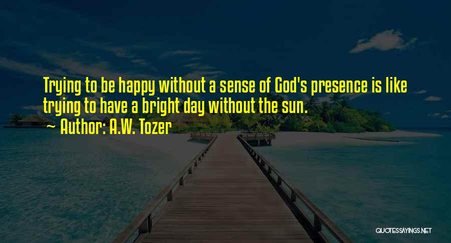 A.W. Tozer Quotes: Trying To Be Happy Without A Sense Of God's Presence Is Like Trying To Have A Bright Day Without The