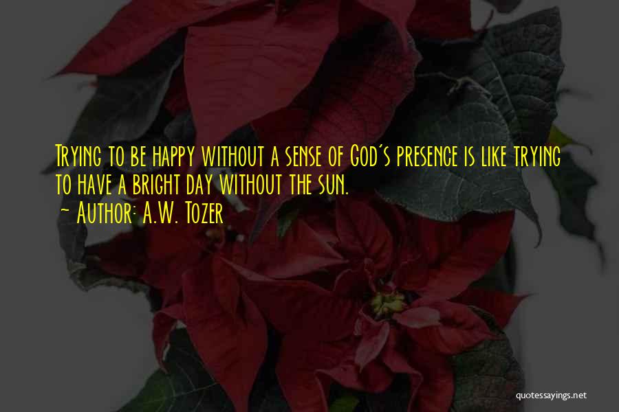 A.W. Tozer Quotes: Trying To Be Happy Without A Sense Of God's Presence Is Like Trying To Have A Bright Day Without The