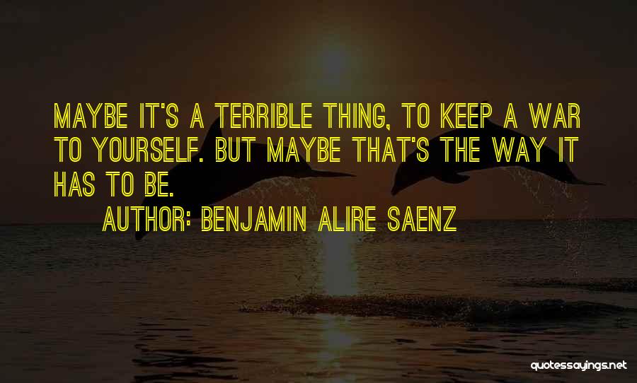 Benjamin Alire Saenz Quotes: Maybe It's A Terrible Thing, To Keep A War To Yourself. But Maybe That's The Way It Has To Be.