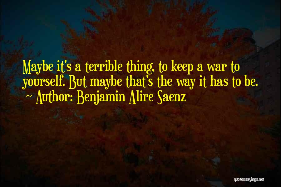 Benjamin Alire Saenz Quotes: Maybe It's A Terrible Thing, To Keep A War To Yourself. But Maybe That's The Way It Has To Be.