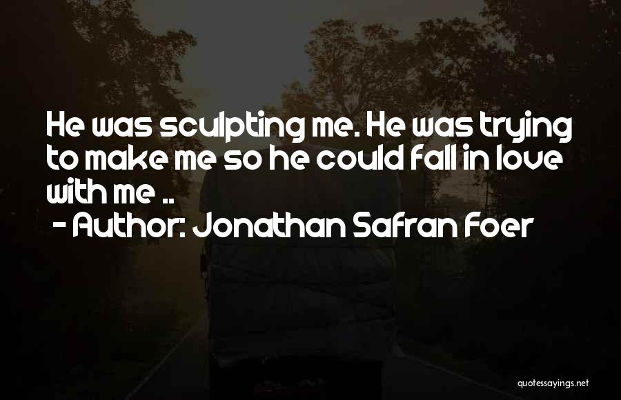 Jonathan Safran Foer Quotes: He Was Sculpting Me. He Was Trying To Make Me So He Could Fall In Love With Me ..