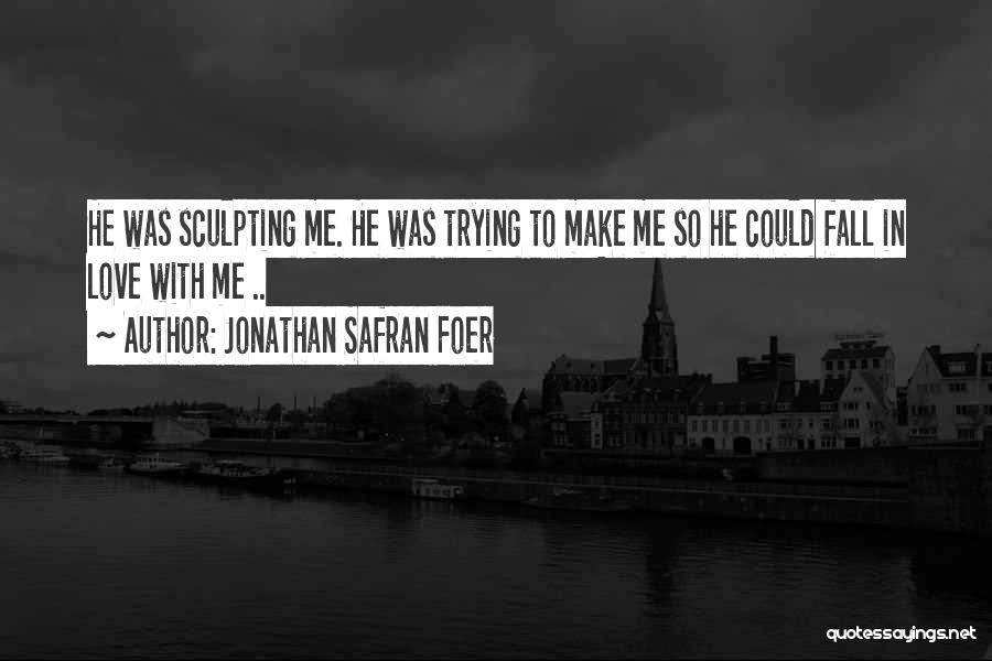 Jonathan Safran Foer Quotes: He Was Sculpting Me. He Was Trying To Make Me So He Could Fall In Love With Me ..