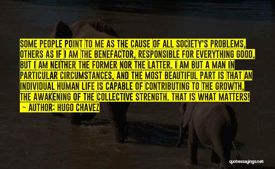 Hugo Chavez Quotes: Some People Point To Me As The Cause Of All Society's Problems, Others As If I Am The Benefactor, Responsible