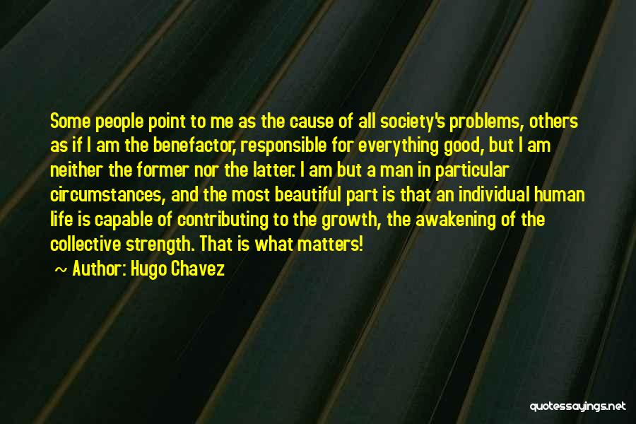Hugo Chavez Quotes: Some People Point To Me As The Cause Of All Society's Problems, Others As If I Am The Benefactor, Responsible