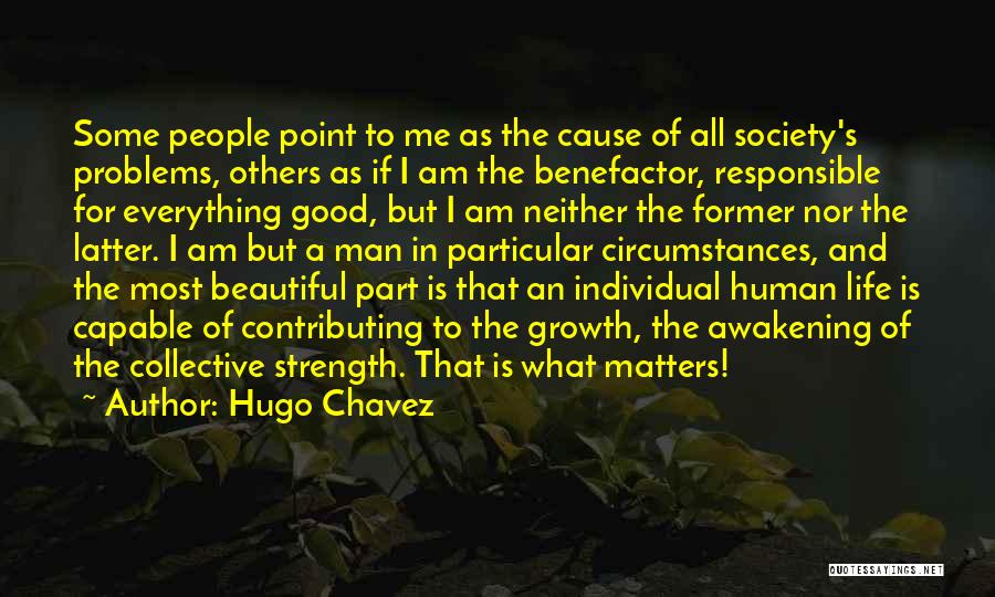 Hugo Chavez Quotes: Some People Point To Me As The Cause Of All Society's Problems, Others As If I Am The Benefactor, Responsible