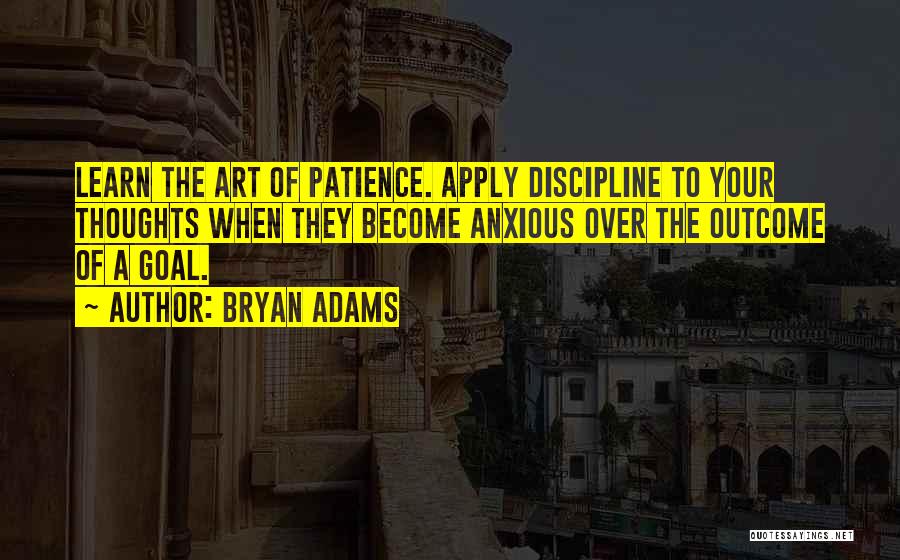 Bryan Adams Quotes: Learn The Art Of Patience. Apply Discipline To Your Thoughts When They Become Anxious Over The Outcome Of A Goal.