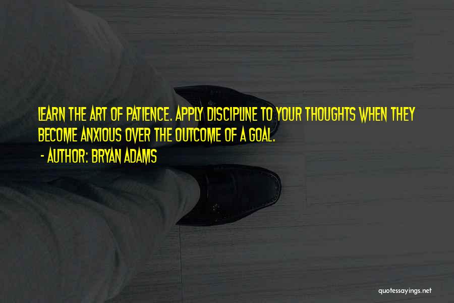 Bryan Adams Quotes: Learn The Art Of Patience. Apply Discipline To Your Thoughts When They Become Anxious Over The Outcome Of A Goal.