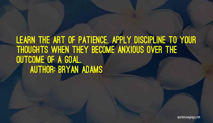 Bryan Adams Quotes: Learn The Art Of Patience. Apply Discipline To Your Thoughts When They Become Anxious Over The Outcome Of A Goal.
