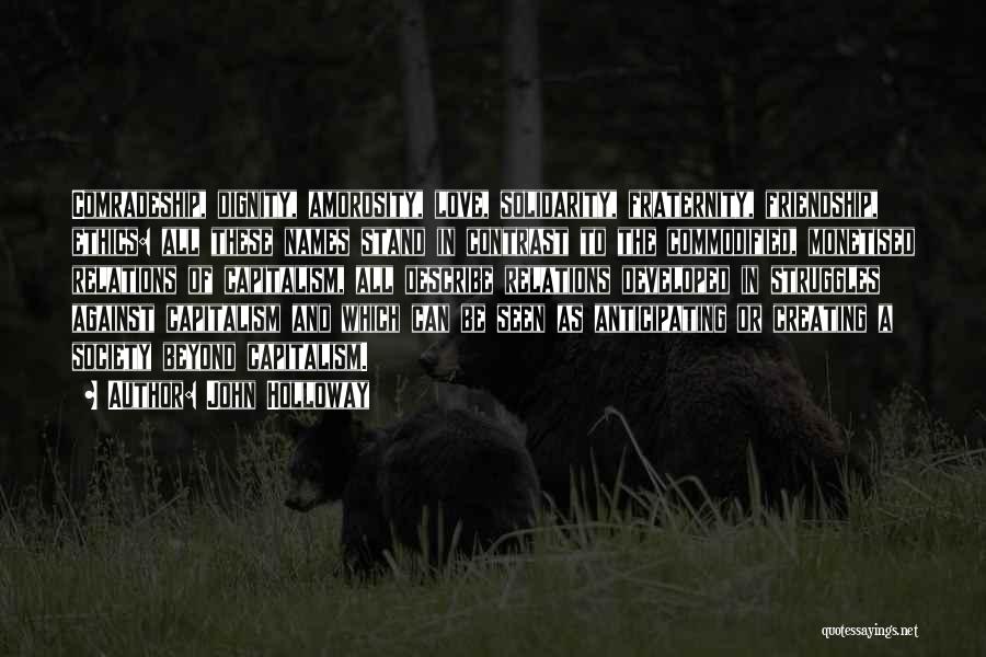 John Holloway Quotes: Comradeship, Dignity, Amorosity, Love, Solidarity, Fraternity, Friendship, Ethics: All These Names Stand In Contrast To The Commodified, Monetised Relations Of