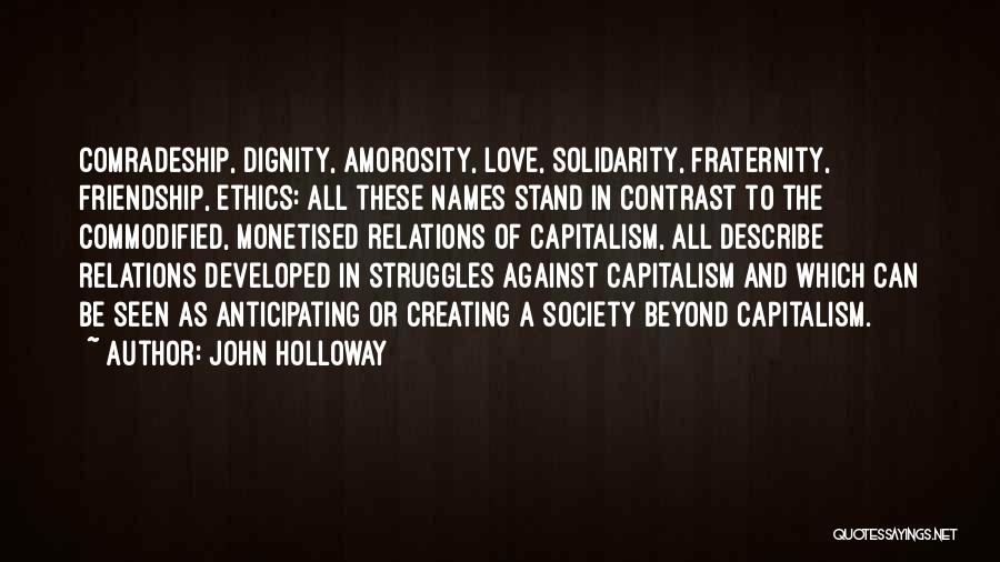 John Holloway Quotes: Comradeship, Dignity, Amorosity, Love, Solidarity, Fraternity, Friendship, Ethics: All These Names Stand In Contrast To The Commodified, Monetised Relations Of