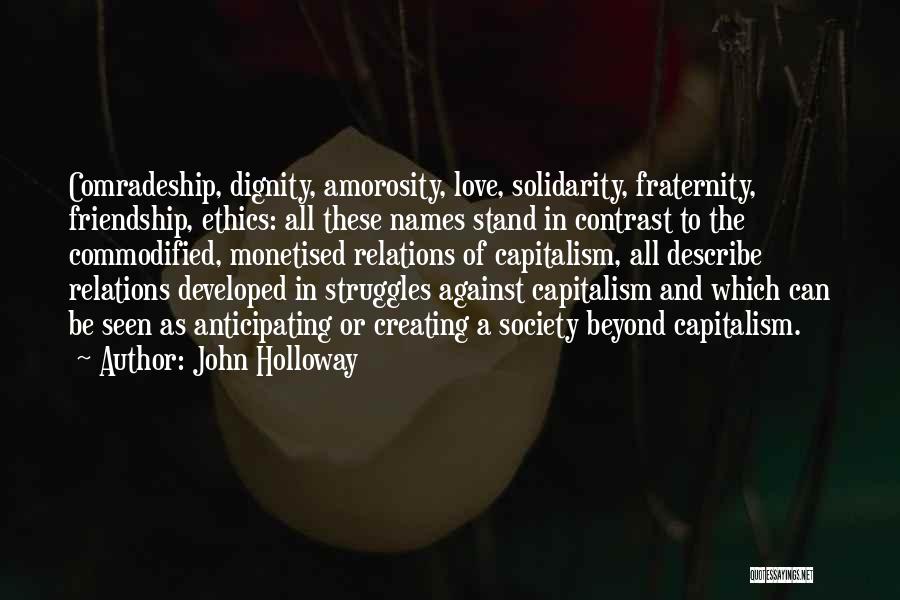 John Holloway Quotes: Comradeship, Dignity, Amorosity, Love, Solidarity, Fraternity, Friendship, Ethics: All These Names Stand In Contrast To The Commodified, Monetised Relations Of