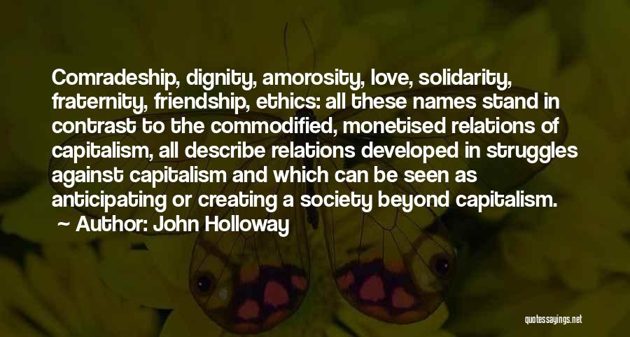 John Holloway Quotes: Comradeship, Dignity, Amorosity, Love, Solidarity, Fraternity, Friendship, Ethics: All These Names Stand In Contrast To The Commodified, Monetised Relations Of