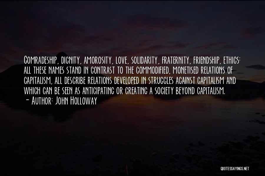 John Holloway Quotes: Comradeship, Dignity, Amorosity, Love, Solidarity, Fraternity, Friendship, Ethics: All These Names Stand In Contrast To The Commodified, Monetised Relations Of