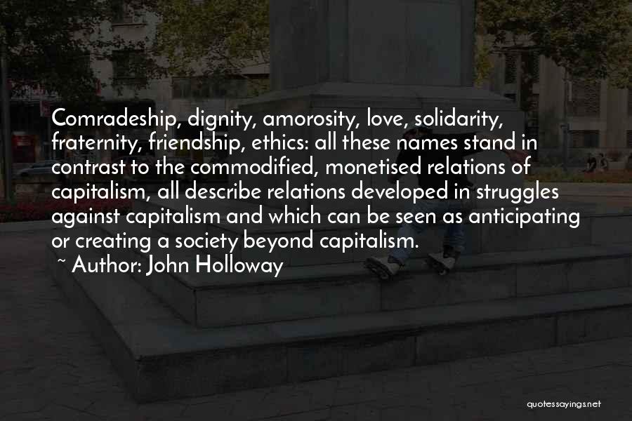 John Holloway Quotes: Comradeship, Dignity, Amorosity, Love, Solidarity, Fraternity, Friendship, Ethics: All These Names Stand In Contrast To The Commodified, Monetised Relations Of