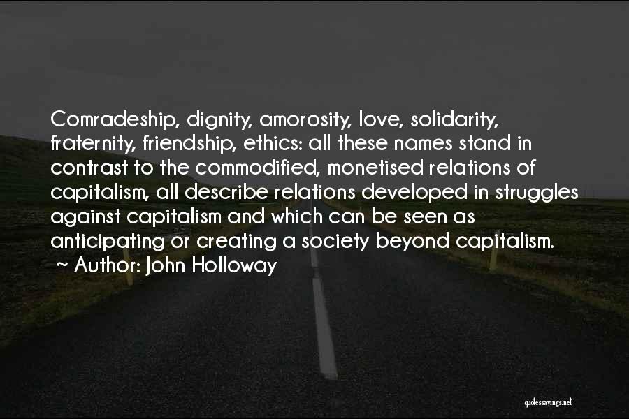 John Holloway Quotes: Comradeship, Dignity, Amorosity, Love, Solidarity, Fraternity, Friendship, Ethics: All These Names Stand In Contrast To The Commodified, Monetised Relations Of