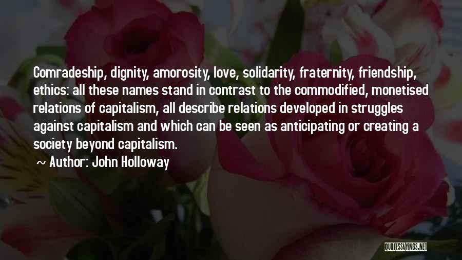 John Holloway Quotes: Comradeship, Dignity, Amorosity, Love, Solidarity, Fraternity, Friendship, Ethics: All These Names Stand In Contrast To The Commodified, Monetised Relations Of