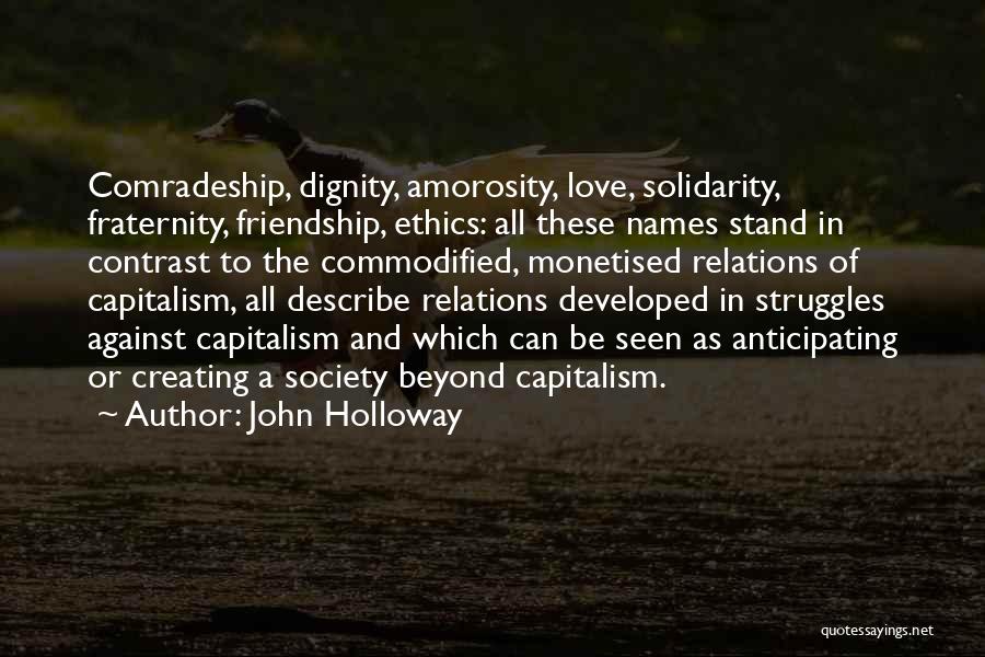 John Holloway Quotes: Comradeship, Dignity, Amorosity, Love, Solidarity, Fraternity, Friendship, Ethics: All These Names Stand In Contrast To The Commodified, Monetised Relations Of