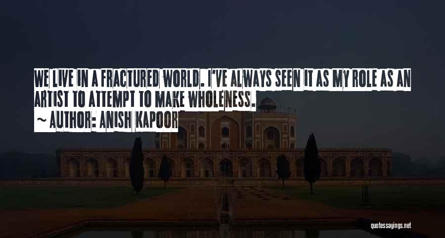 Anish Kapoor Quotes: We Live In A Fractured World. I've Always Seen It As My Role As An Artist To Attempt To Make