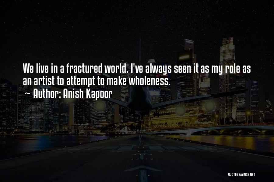 Anish Kapoor Quotes: We Live In A Fractured World. I've Always Seen It As My Role As An Artist To Attempt To Make